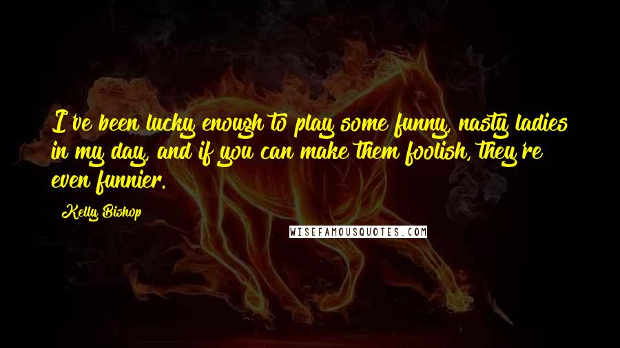 Kelly Bishop Quotes: I've been lucky enough to play some funny, nasty ladies in my day, and if you can make them foolish, they're even funnier.