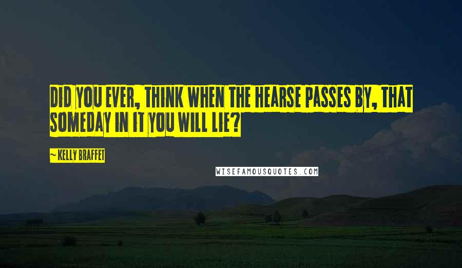Kelly Braffet Quotes: Did you ever, think when the hearse passes by, that someday in it you will lie?