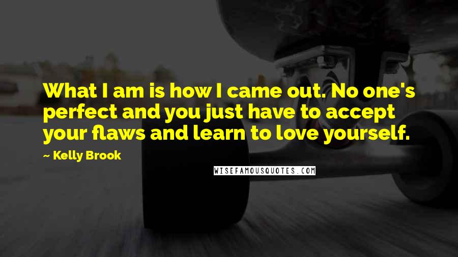Kelly Brook Quotes: What I am is how I came out. No one's perfect and you just have to accept your flaws and learn to love yourself.