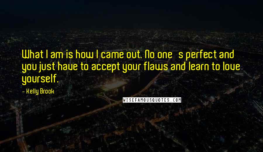 Kelly Brook Quotes: What I am is how I came out. No one's perfect and you just have to accept your flaws and learn to love yourself.