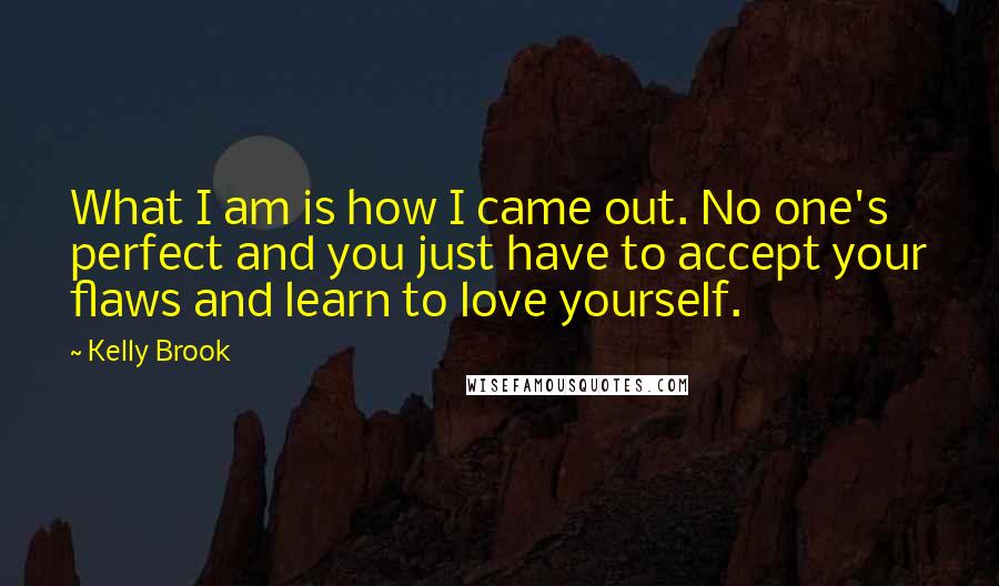 Kelly Brook Quotes: What I am is how I came out. No one's perfect and you just have to accept your flaws and learn to love yourself.