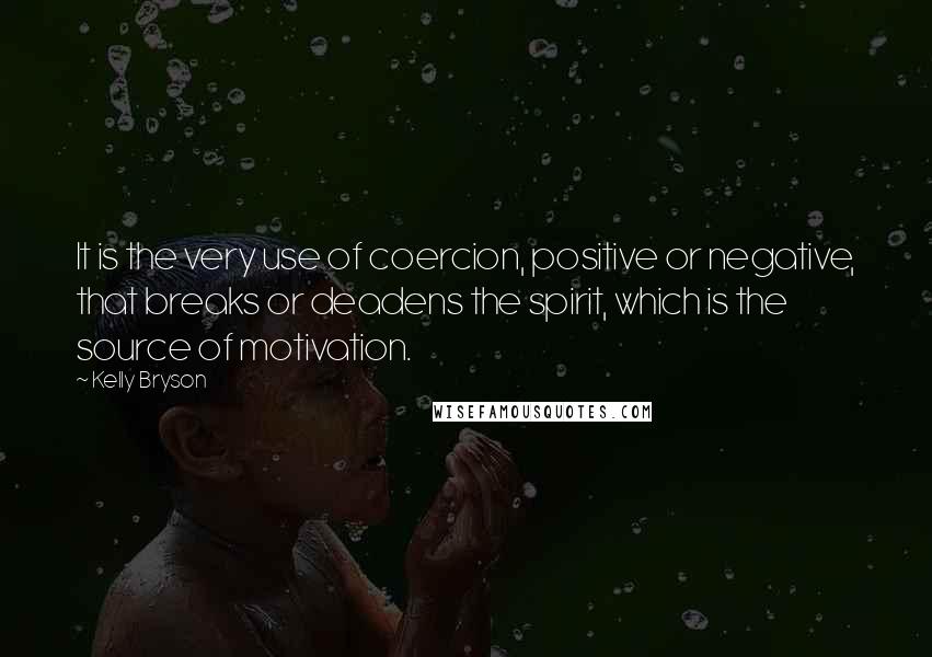 Kelly Bryson Quotes: It is the very use of coercion, positive or negative, that breaks or deadens the spirit, which is the source of motivation.