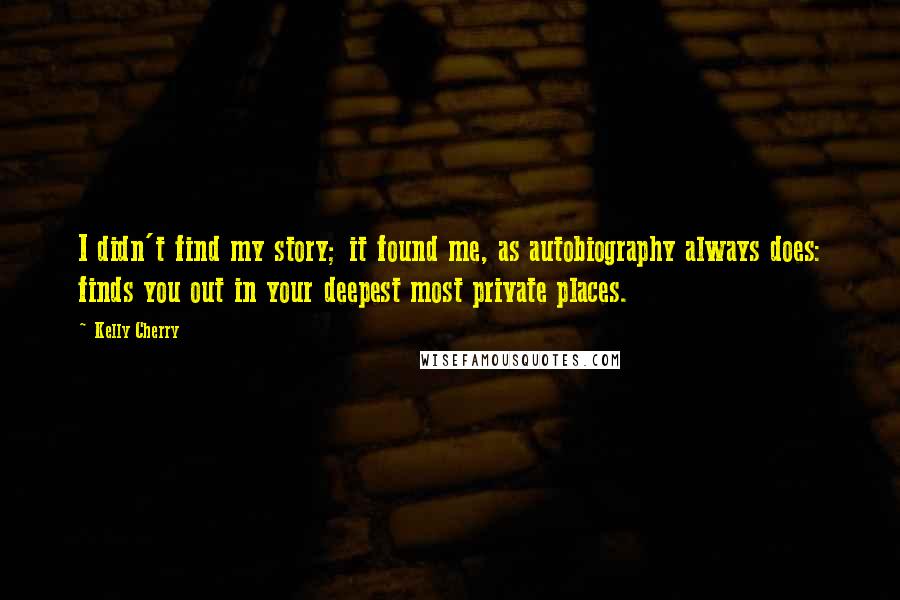 Kelly Cherry Quotes: I didn't find my story; it found me, as autobiography always does: finds you out in your deepest most private places.