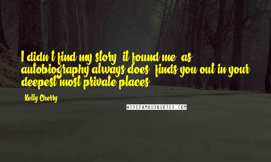 Kelly Cherry Quotes: I didn't find my story; it found me, as autobiography always does: finds you out in your deepest most private places.