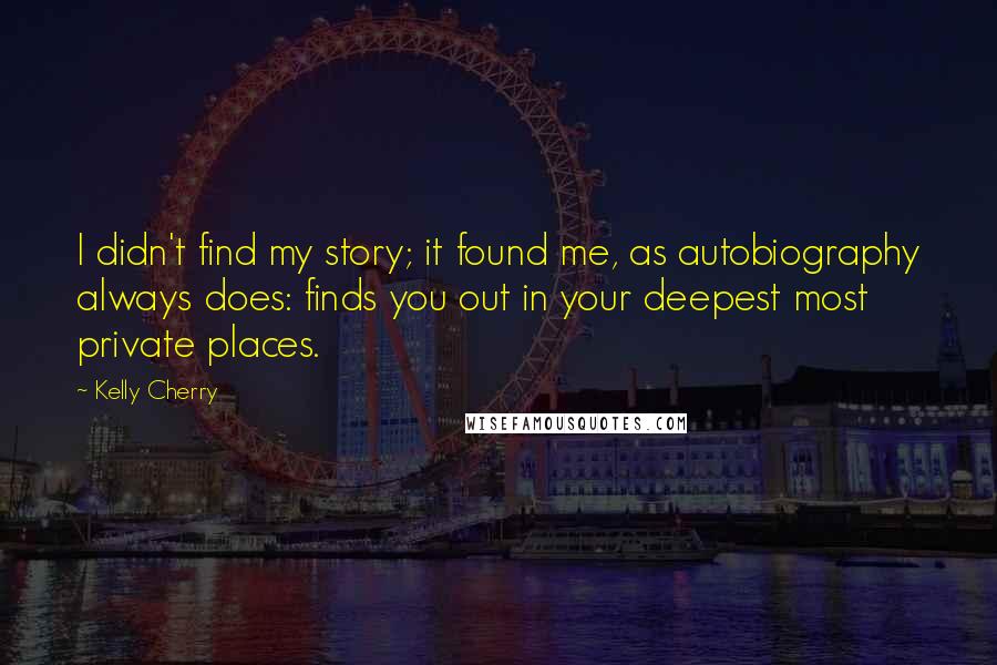 Kelly Cherry Quotes: I didn't find my story; it found me, as autobiography always does: finds you out in your deepest most private places.