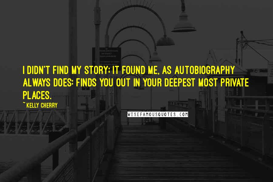 Kelly Cherry Quotes: I didn't find my story; it found me, as autobiography always does: finds you out in your deepest most private places.