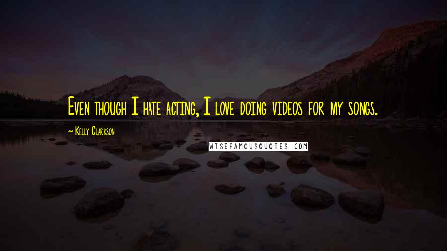 Kelly Clarkson Quotes: Even though I hate acting, I love doing videos for my songs.