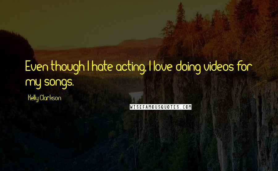 Kelly Clarkson Quotes: Even though I hate acting, I love doing videos for my songs.