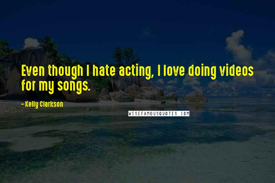 Kelly Clarkson Quotes: Even though I hate acting, I love doing videos for my songs.