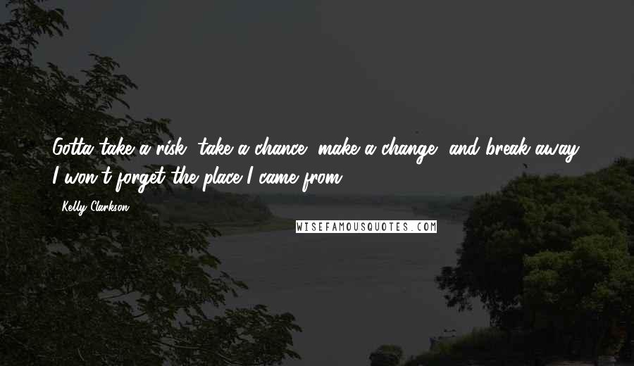 Kelly Clarkson Quotes: Gotta take a risk, take a chance, make a change, and break away. I won't forget the place I came from.