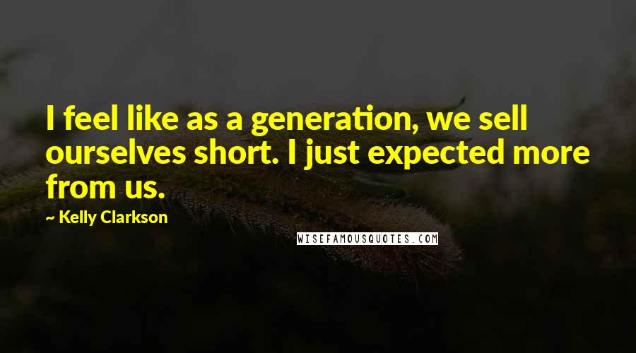 Kelly Clarkson Quotes: I feel like as a generation, we sell ourselves short. I just expected more from us.