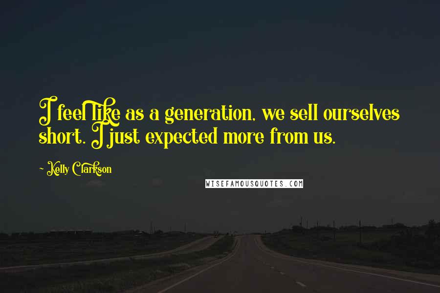 Kelly Clarkson Quotes: I feel like as a generation, we sell ourselves short. I just expected more from us.