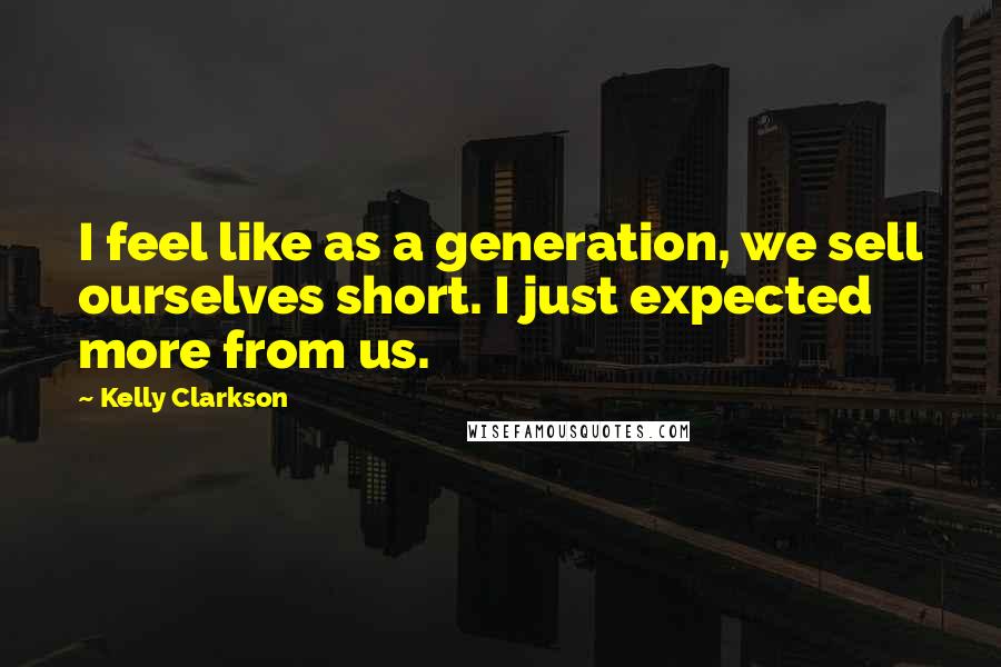 Kelly Clarkson Quotes: I feel like as a generation, we sell ourselves short. I just expected more from us.