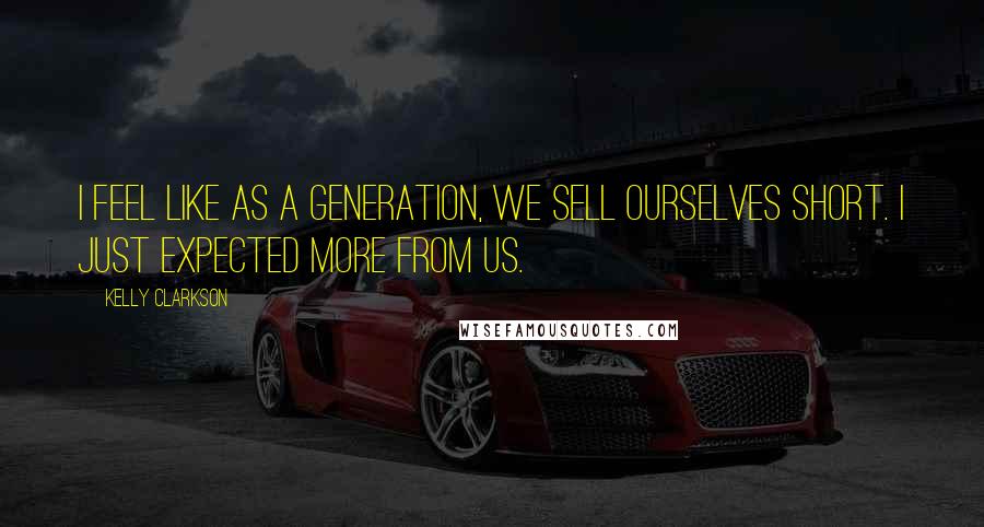 Kelly Clarkson Quotes: I feel like as a generation, we sell ourselves short. I just expected more from us.