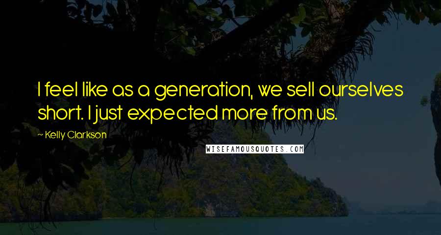 Kelly Clarkson Quotes: I feel like as a generation, we sell ourselves short. I just expected more from us.