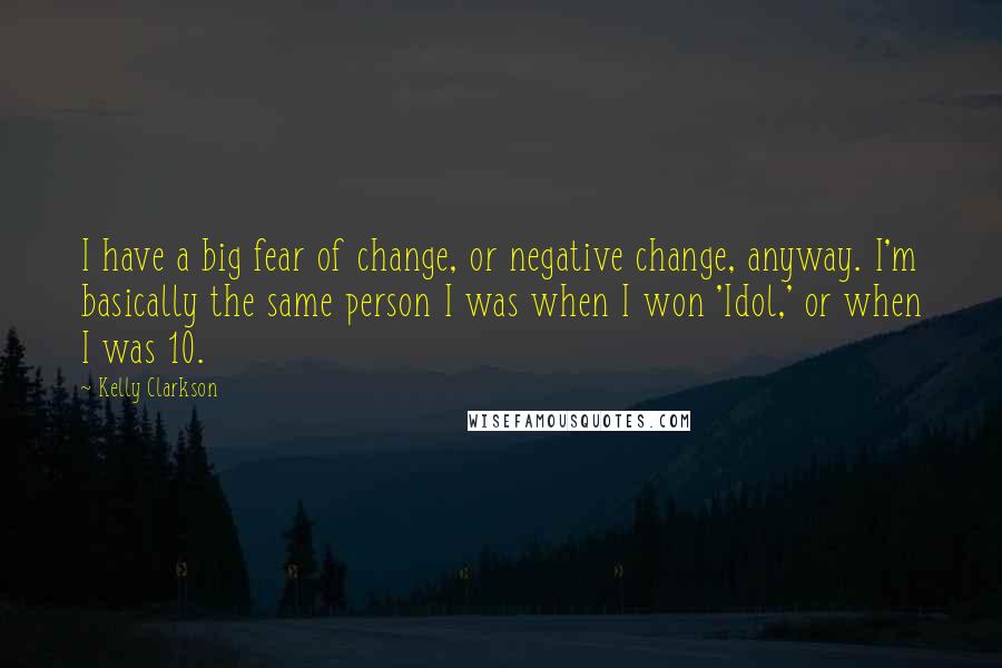 Kelly Clarkson Quotes: I have a big fear of change, or negative change, anyway. I'm basically the same person I was when I won 'Idol,' or when I was 10.