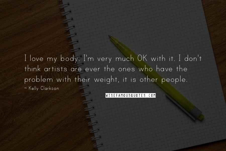 Kelly Clarkson Quotes: I love my body. I'm very much OK with it. I don't think artists are ever the ones who have the problem with their weight, it is other people.