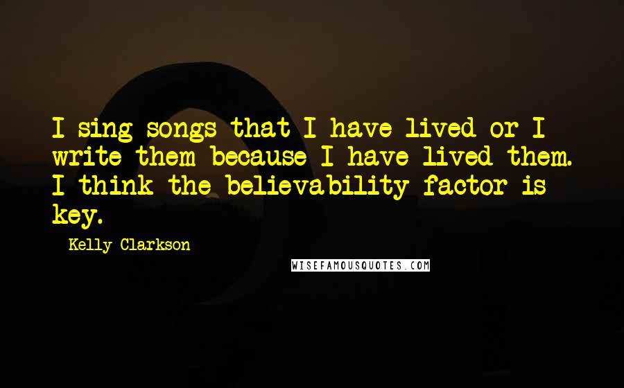 Kelly Clarkson Quotes: I sing songs that I have lived or I write them because I have lived them. I think the believability factor is key.