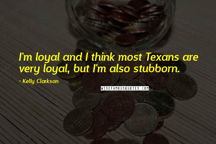 Kelly Clarkson Quotes: I'm loyal and I think most Texans are very loyal, but I'm also stubborn.