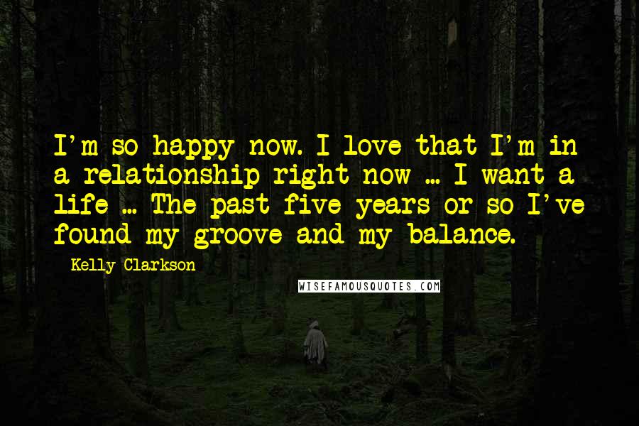 Kelly Clarkson Quotes: I'm so happy now. I love that I'm in a relationship right now ... I want a life ... The past five years or so I've found my groove and my balance.