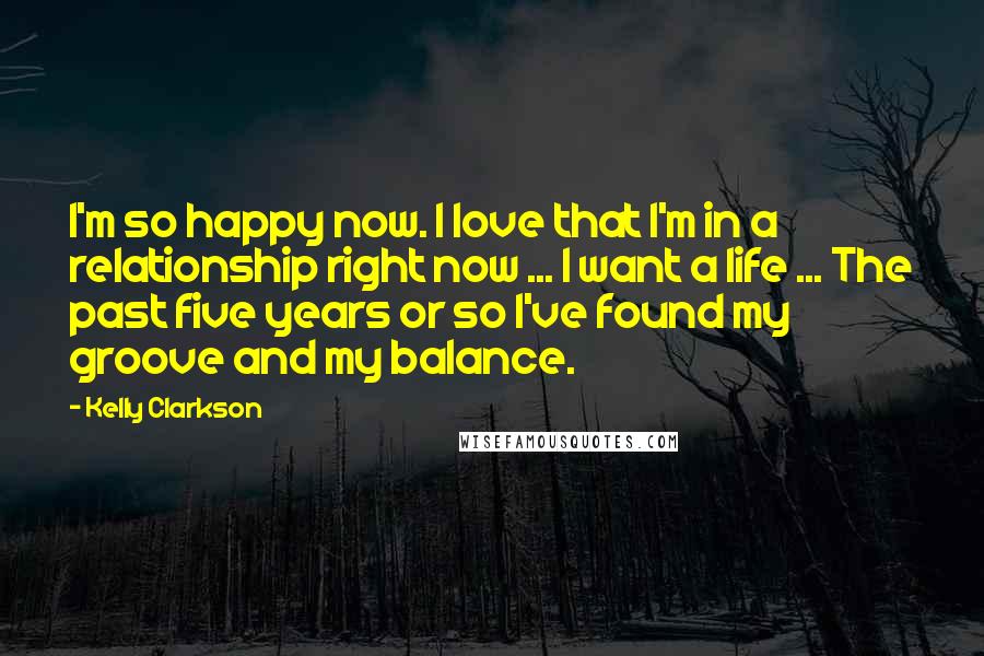 Kelly Clarkson Quotes: I'm so happy now. I love that I'm in a relationship right now ... I want a life ... The past five years or so I've found my groove and my balance.