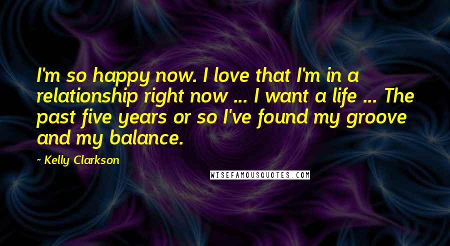 Kelly Clarkson Quotes: I'm so happy now. I love that I'm in a relationship right now ... I want a life ... The past five years or so I've found my groove and my balance.
