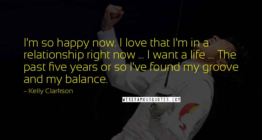Kelly Clarkson Quotes: I'm so happy now. I love that I'm in a relationship right now ... I want a life ... The past five years or so I've found my groove and my balance.