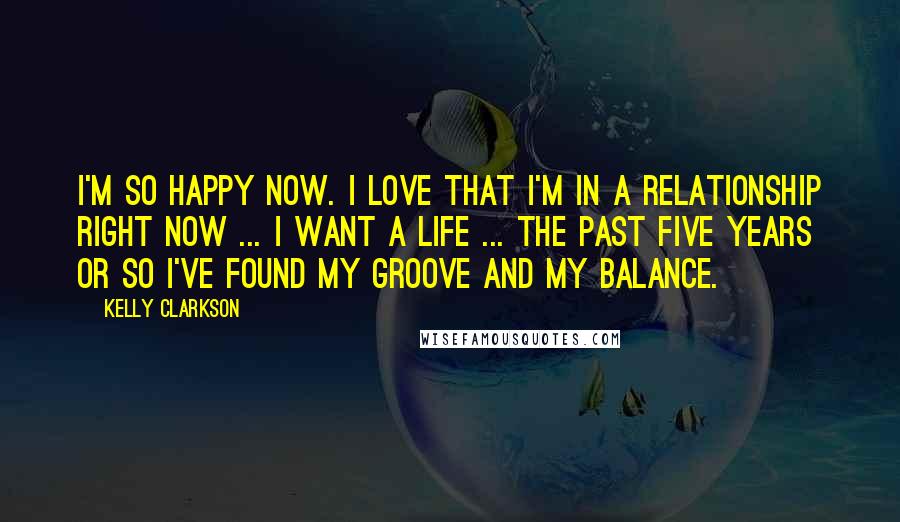 Kelly Clarkson Quotes: I'm so happy now. I love that I'm in a relationship right now ... I want a life ... The past five years or so I've found my groove and my balance.