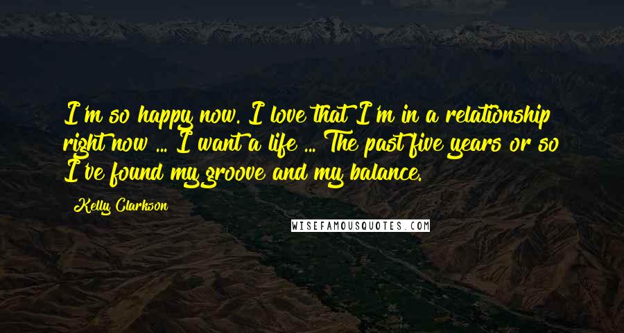 Kelly Clarkson Quotes: I'm so happy now. I love that I'm in a relationship right now ... I want a life ... The past five years or so I've found my groove and my balance.