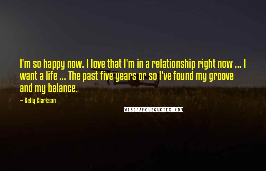 Kelly Clarkson Quotes: I'm so happy now. I love that I'm in a relationship right now ... I want a life ... The past five years or so I've found my groove and my balance.