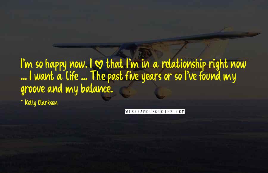 Kelly Clarkson Quotes: I'm so happy now. I love that I'm in a relationship right now ... I want a life ... The past five years or so I've found my groove and my balance.