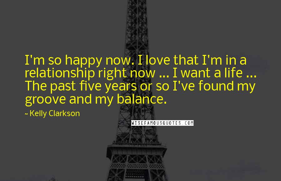Kelly Clarkson Quotes: I'm so happy now. I love that I'm in a relationship right now ... I want a life ... The past five years or so I've found my groove and my balance.
