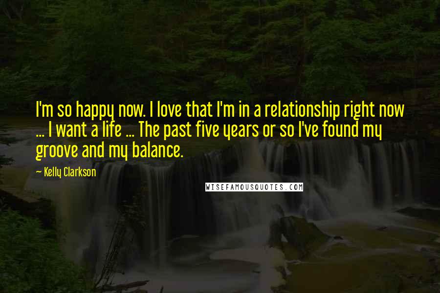 Kelly Clarkson Quotes: I'm so happy now. I love that I'm in a relationship right now ... I want a life ... The past five years or so I've found my groove and my balance.