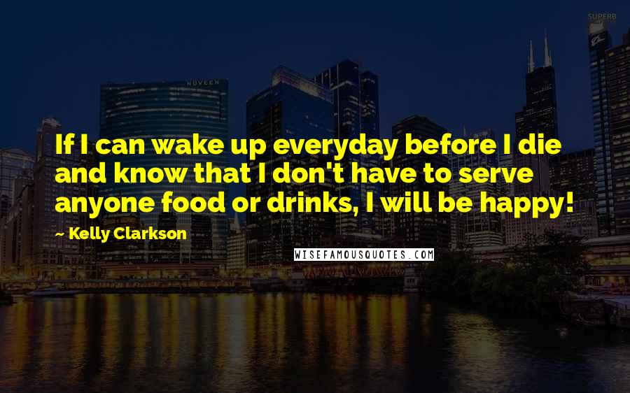 Kelly Clarkson Quotes: If I can wake up everyday before I die and know that I don't have to serve anyone food or drinks, I will be happy!