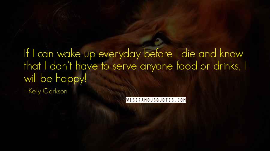 Kelly Clarkson Quotes: If I can wake up everyday before I die and know that I don't have to serve anyone food or drinks, I will be happy!