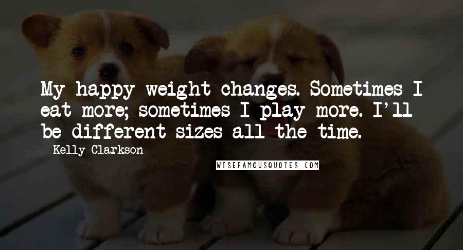 Kelly Clarkson Quotes: My happy weight changes. Sometimes I eat more; sometimes I play more. I'll be different sizes all the time.