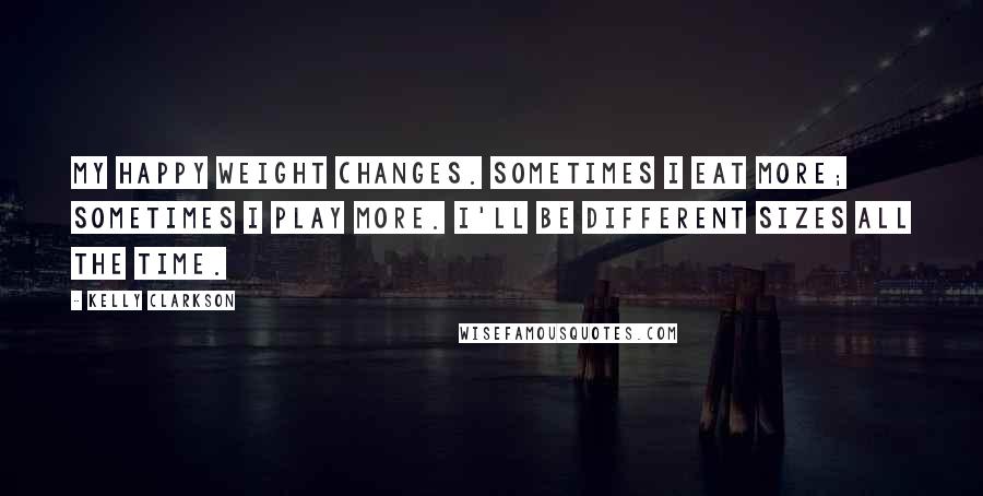 Kelly Clarkson Quotes: My happy weight changes. Sometimes I eat more; sometimes I play more. I'll be different sizes all the time.