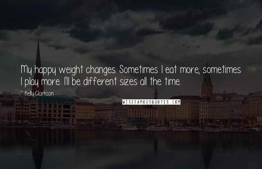 Kelly Clarkson Quotes: My happy weight changes. Sometimes I eat more; sometimes I play more. I'll be different sizes all the time.