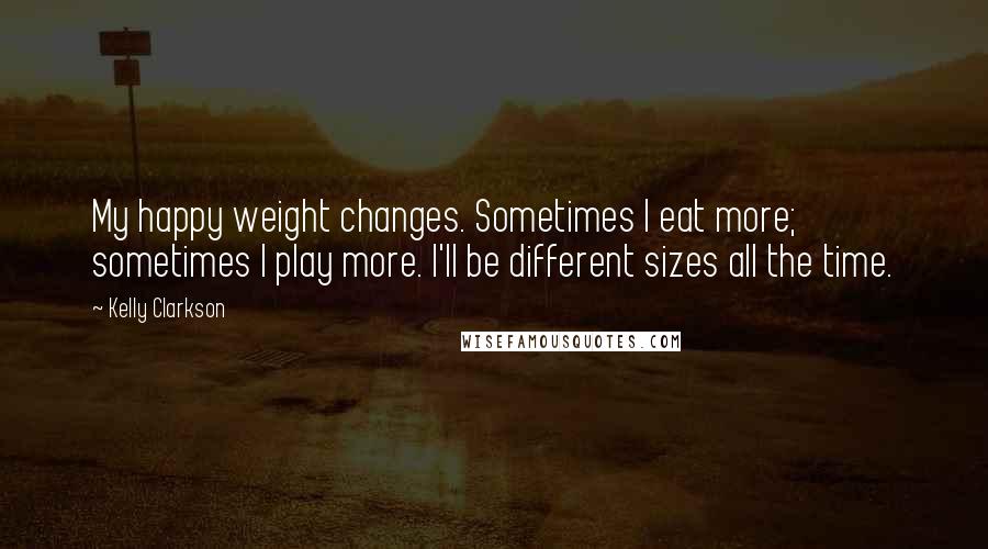 Kelly Clarkson Quotes: My happy weight changes. Sometimes I eat more; sometimes I play more. I'll be different sizes all the time.