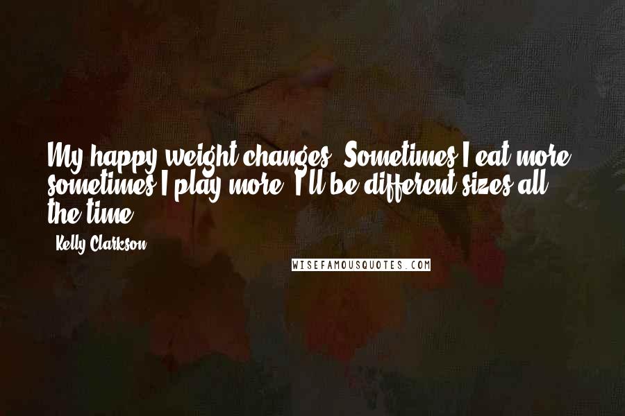 Kelly Clarkson Quotes: My happy weight changes. Sometimes I eat more; sometimes I play more. I'll be different sizes all the time.