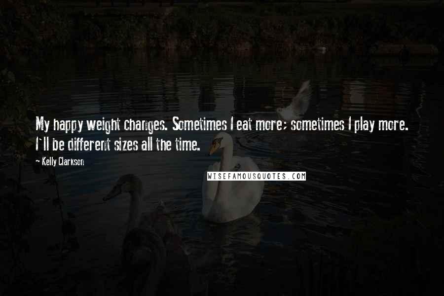 Kelly Clarkson Quotes: My happy weight changes. Sometimes I eat more; sometimes I play more. I'll be different sizes all the time.