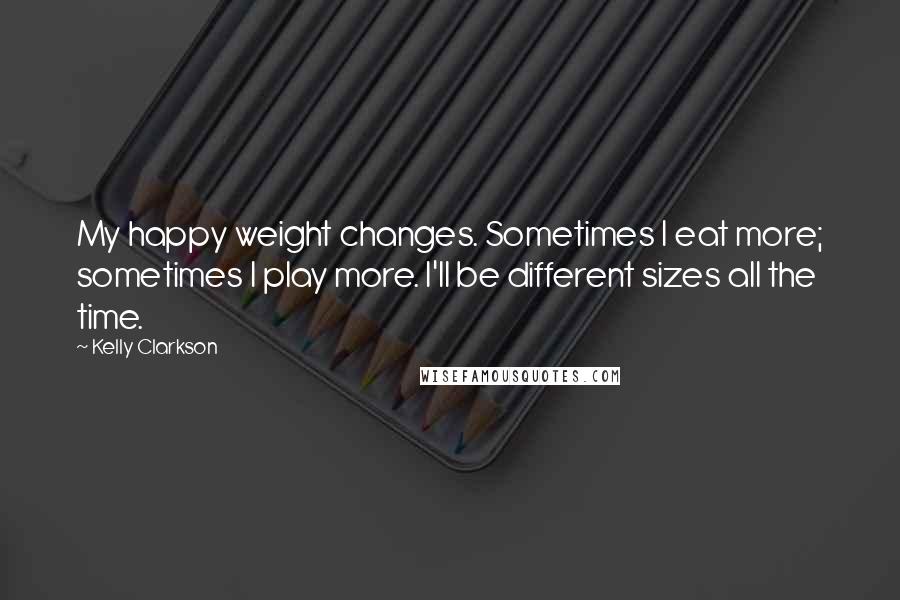 Kelly Clarkson Quotes: My happy weight changes. Sometimes I eat more; sometimes I play more. I'll be different sizes all the time.