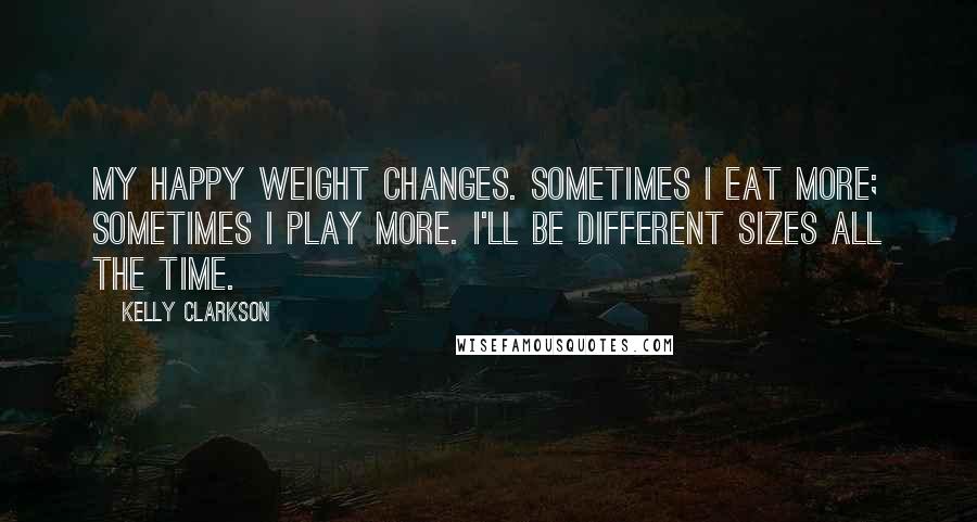 Kelly Clarkson Quotes: My happy weight changes. Sometimes I eat more; sometimes I play more. I'll be different sizes all the time.