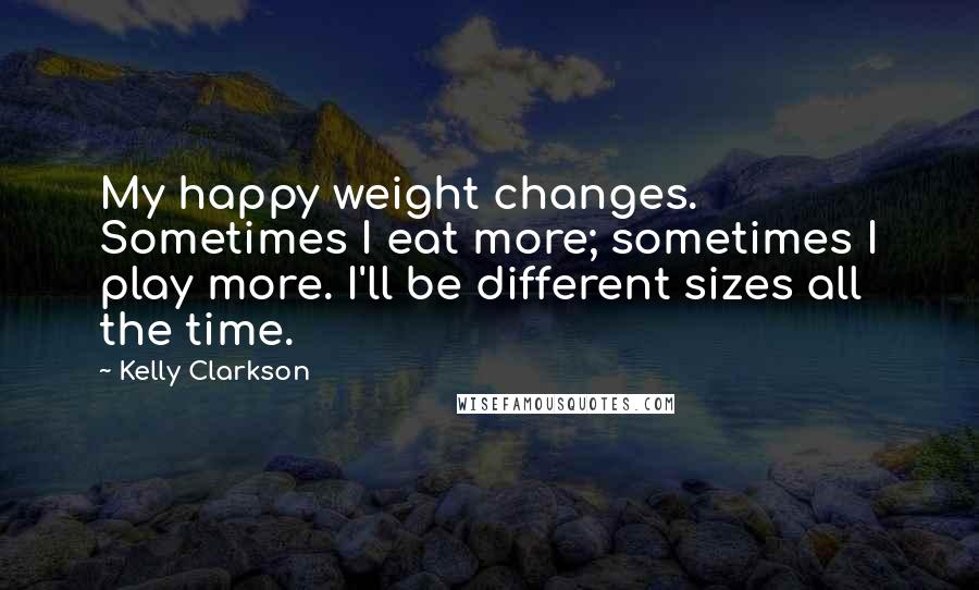 Kelly Clarkson Quotes: My happy weight changes. Sometimes I eat more; sometimes I play more. I'll be different sizes all the time.