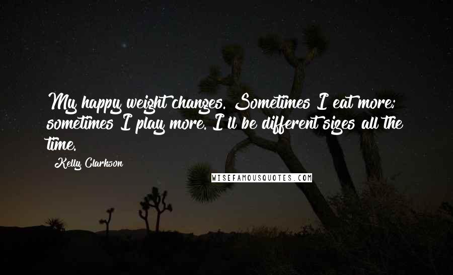 Kelly Clarkson Quotes: My happy weight changes. Sometimes I eat more; sometimes I play more. I'll be different sizes all the time.