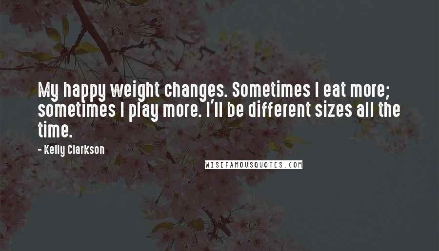 Kelly Clarkson Quotes: My happy weight changes. Sometimes I eat more; sometimes I play more. I'll be different sizes all the time.