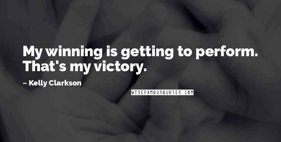 Kelly Clarkson Quotes: My winning is getting to perform. That's my victory.