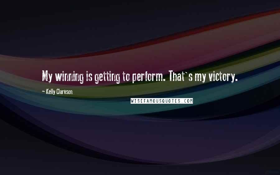 Kelly Clarkson Quotes: My winning is getting to perform. That's my victory.