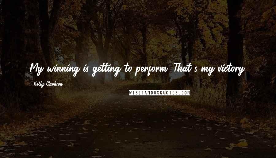 Kelly Clarkson Quotes: My winning is getting to perform. That's my victory.