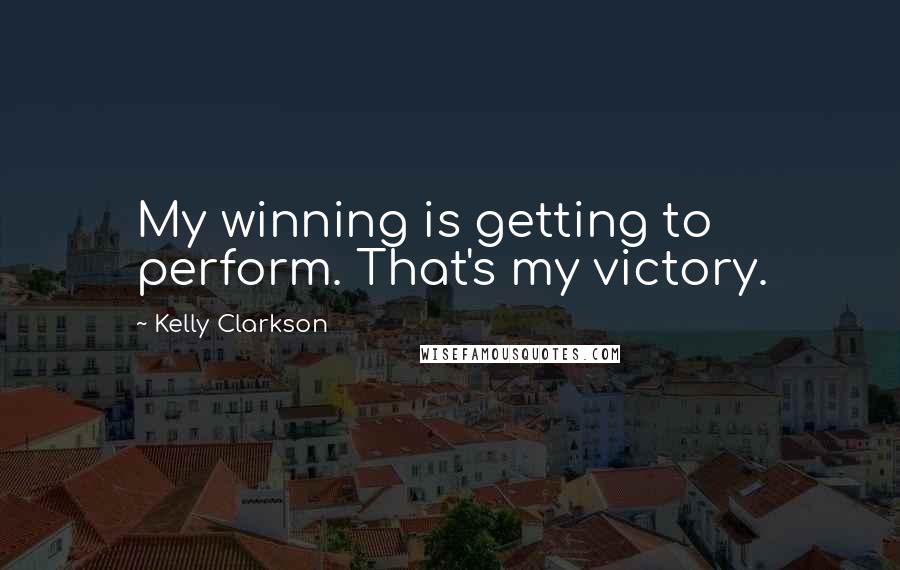 Kelly Clarkson Quotes: My winning is getting to perform. That's my victory.